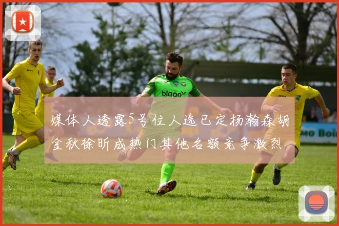 媒体人透露5号位人选已定杨瀚森胡金秋徐昕成热门其他名额竞争激烈