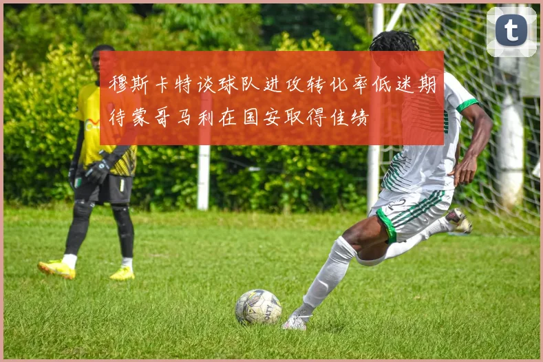 穆斯卡特谈球队进攻转化率低迷期待蒙哥马利在国安取得佳绩