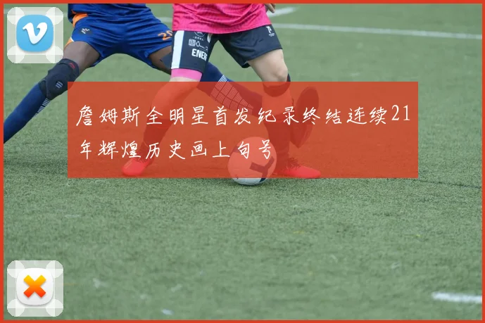詹姆斯全明星首发纪录终结连续21年辉煌历史画上句号