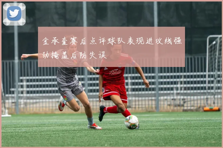 金承奎赛后点评球队表现进攻线强劲掩盖后防失误