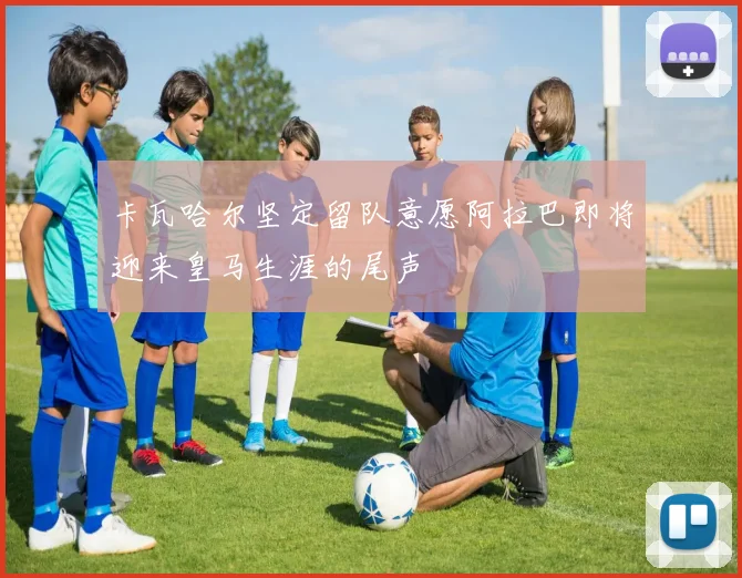 卡瓦哈尔坚定留队意愿阿拉巴即将迎来皇马生涯的尾声