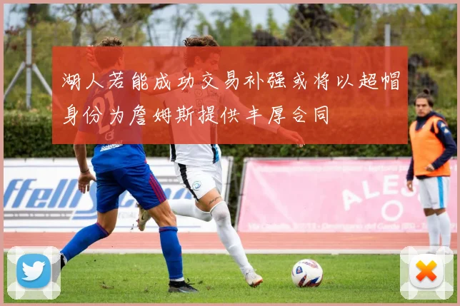 湖人若能成功交易补强或将以超帽身份为詹姆斯提供丰厚合同