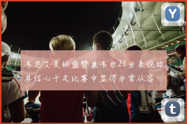 韦恩艾灵顿盛赞康韦尔21分表现称其信心十足比赛中显得非常从容