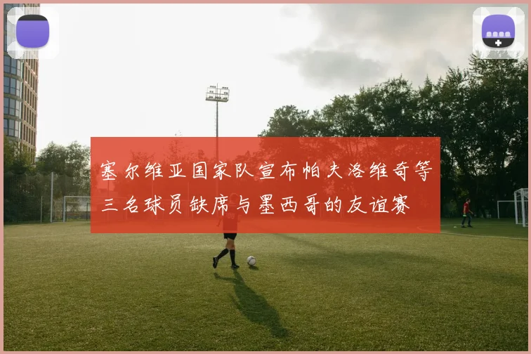塞尔维亚国家队宣布帕夫洛维奇等三名球员缺席与墨西哥的友谊赛