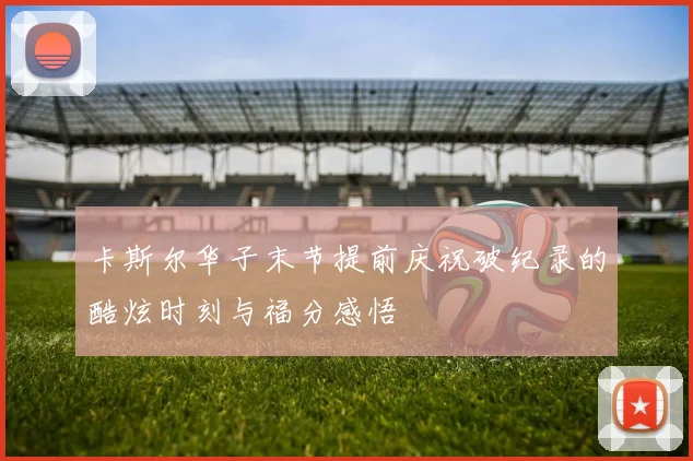 卡斯尔华子末节提前庆祝破纪录的酷炫时刻与福分感悟