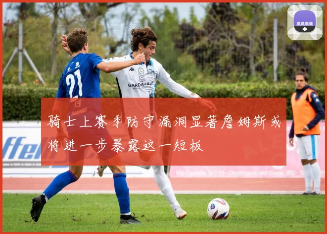 骑士上赛季防守漏洞显著詹姆斯或将进一步暴露这一短板