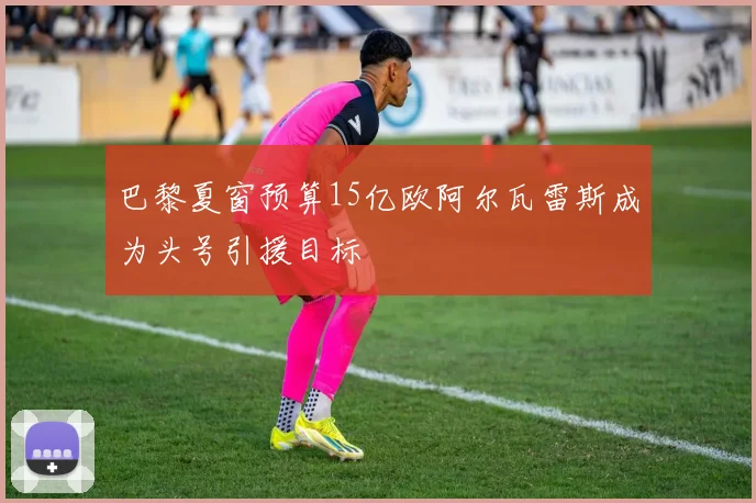 巴黎夏窗预算15亿欧阿尔瓦雷斯成为头号引援目标