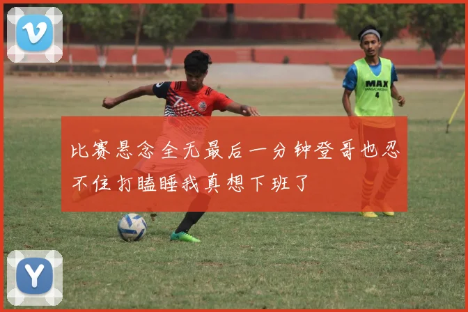 比赛悬念全无最后一分钟登哥也忍不住打瞌睡我真想下班了