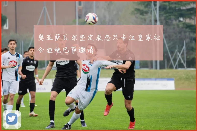 奥亚萨瓦尔坚定表态只专注皇家社会拒绝巴萨邀请