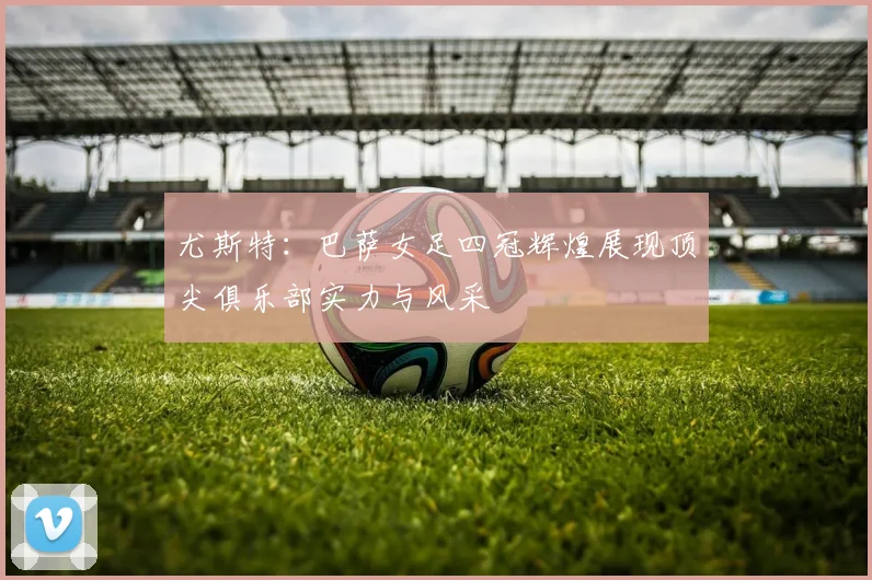 尤斯特：巴萨女足四冠辉煌展现顶尖俱乐部实力与风采