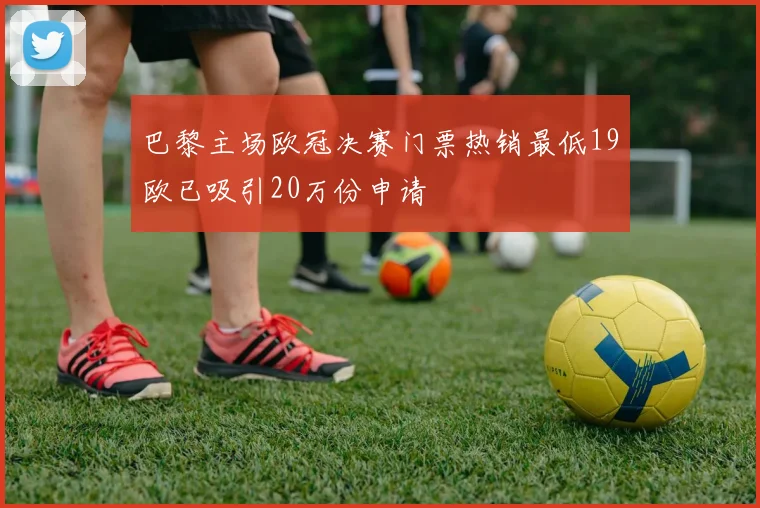 巴黎主场欧冠决赛门票热销最低19欧已吸引20万份申请