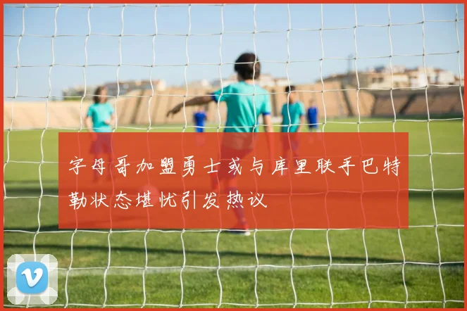 字母哥加盟勇士或与库里联手巴特勒状态堪忧引发热议